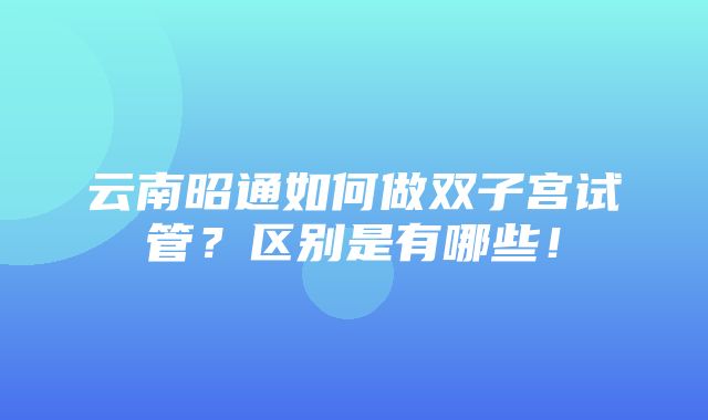 云南昭通如何做双子宫试管？区别是有哪些！