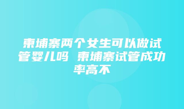 柬埔寨两个女生可以做试管婴儿吗 柬埔寨试管成功率高不