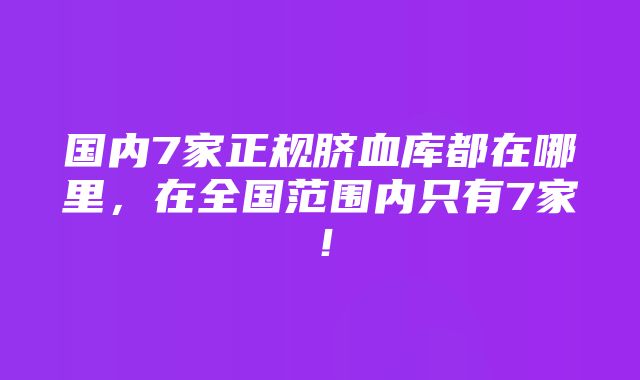 国内7家正规脐血库都在哪里，在全国范围内只有7家！