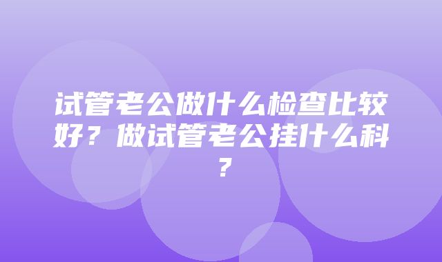 试管老公做什么检查比较好？做试管老公挂什么科？