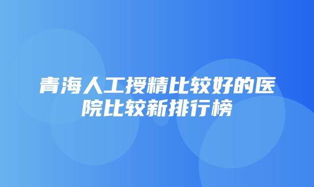 青海人工授精比较好的医院比较新排行榜