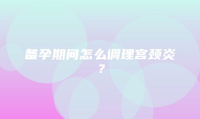 备孕期间怎么调理宫颈炎？