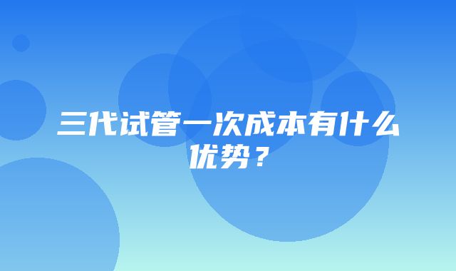 三代试管一次成本有什么优势？