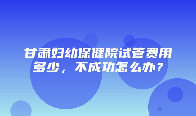 甘肃妇幼保健院试管费用多少，不成功怎么办？