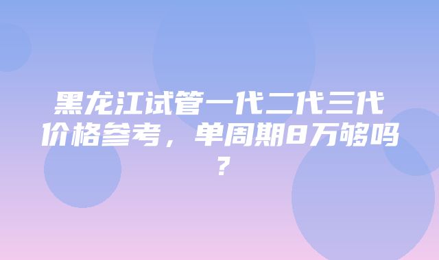 黑龙江试管一代二代三代价格参考，单周期8万够吗？