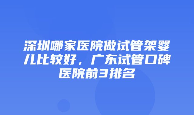 深圳哪家医院做试管架婴儿比较好，广东试管口碑医院前3排名