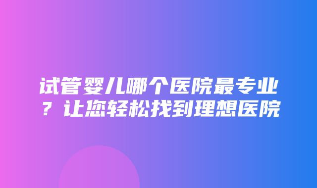 试管婴儿哪个医院最专业？让您轻松找到理想医院