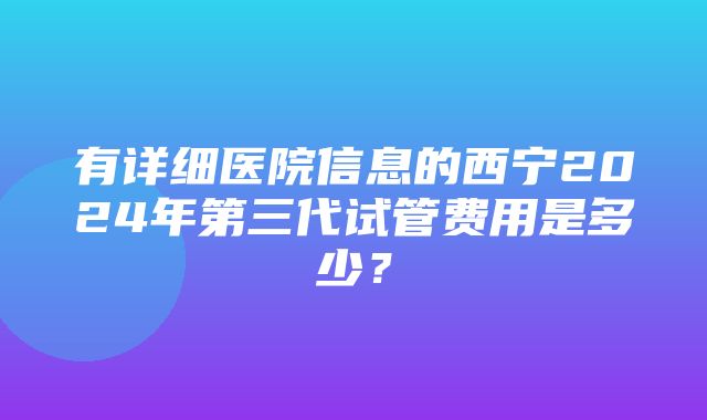 有详细医院信息的西宁2024年第三代试管费用是多少？