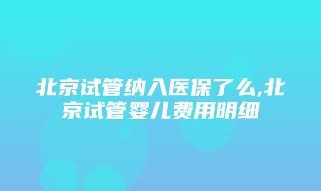 北京试管纳入医保了么,北京试管婴儿费用明细