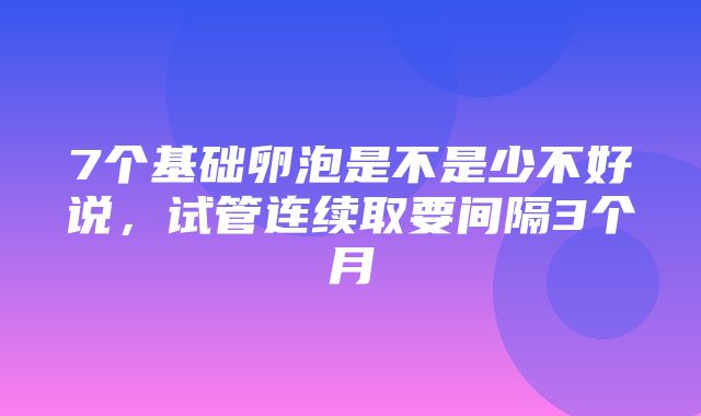 7个基础卵泡是不是少不好说，试管连续取要间隔3个月