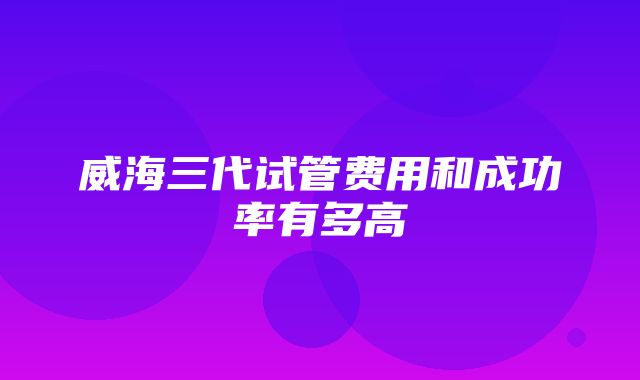 威海三代试管费用和成功率有多高