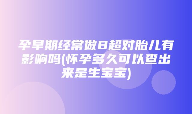 孕早期经常做B超对胎儿有影响吗(怀孕多久可以查出来是生宝宝)