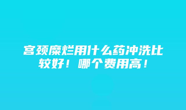 宫颈糜烂用什么药冲洗比较好！哪个费用高！