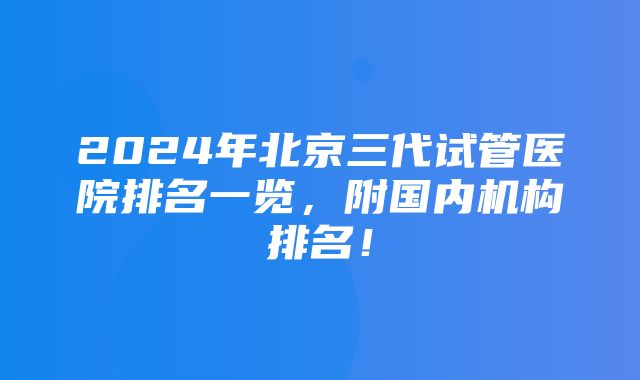 2024年北京三代试管医院排名一览，附国内机构排名！