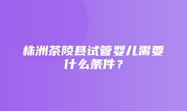 株洲茶陵县试管婴儿需要什么条件？