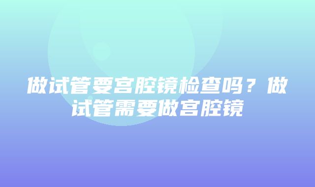 做试管要宫腔镜检查吗？做试管需要做宫腔镜