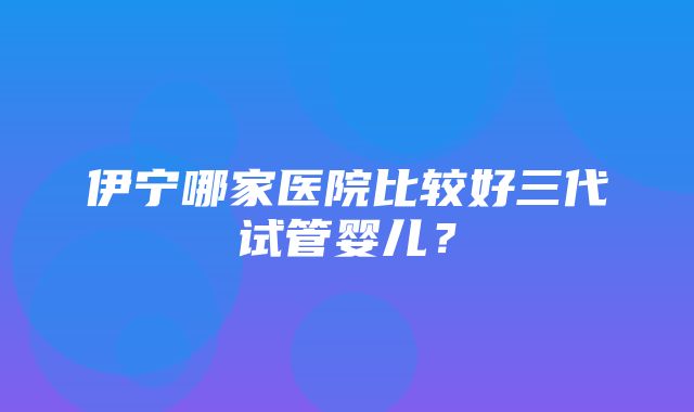 伊宁哪家医院比较好三代试管婴儿？