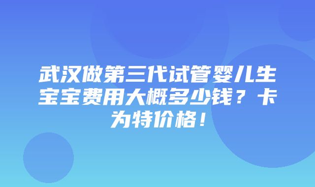 武汉做第三代试管婴儿生宝宝费用大概多少钱？卡为特价格！