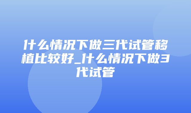 什么情况下做三代试管移植比较好_什么情况下做3代试管