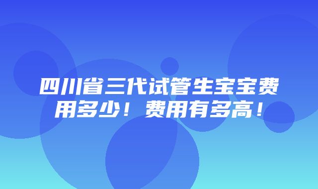 四川省三代试管生宝宝费用多少！费用有多高！