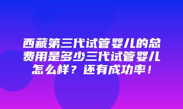 西藏第三代试管婴儿的总费用是多少三代试管婴儿怎么样？还有成功率！