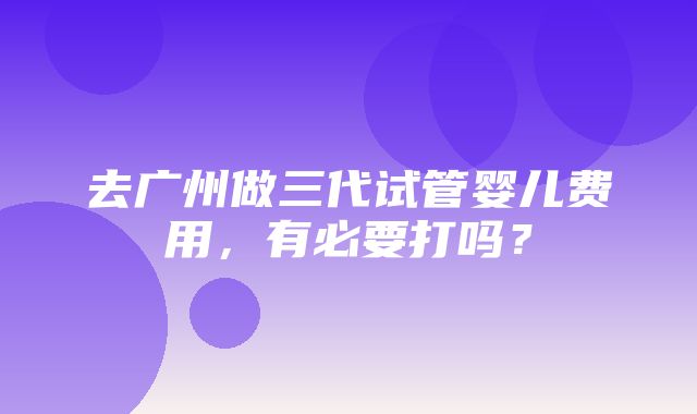 去广州做三代试管婴儿费用，有必要打吗？