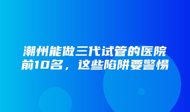 潮州能做三代试管的医院前10名，这些陷阱要警惕