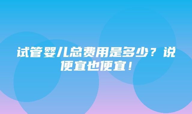 试管婴儿总费用是多少？说便宜也便宜！