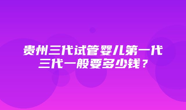 贵州三代试管婴儿第一代三代一般要多少钱？