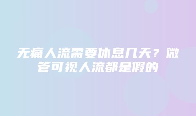 无痛人流需要休息几天？微管可视人流都是假的