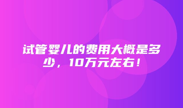 试管婴儿的费用大概是多少，10万元左右！