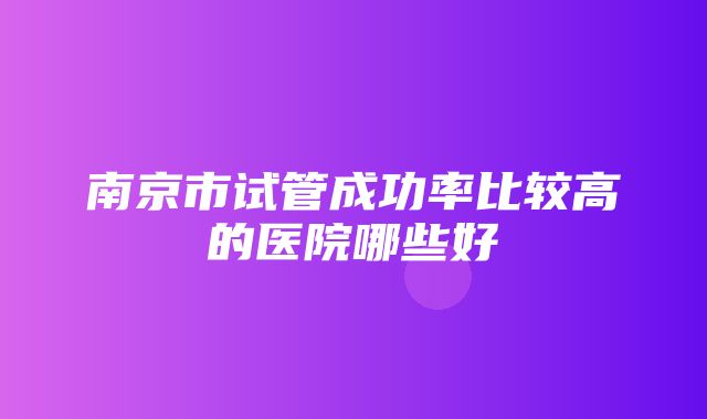 南京市试管成功率比较高的医院哪些好