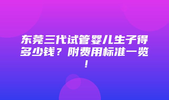 东莞三代试管婴儿生子得多少钱？附费用标准一览！