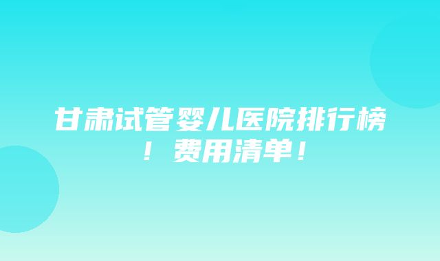 甘肃试管婴儿医院排行榜！费用清单！