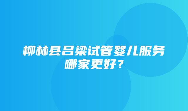 柳林县吕梁试管婴儿服务哪家更好？