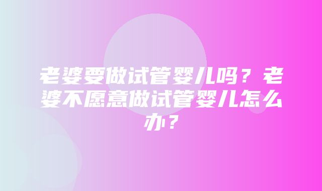 老婆要做试管婴儿吗？老婆不愿意做试管婴儿怎么办？