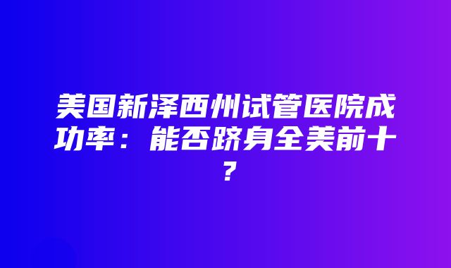 美国新泽西州试管医院成功率：能否跻身全美前十？