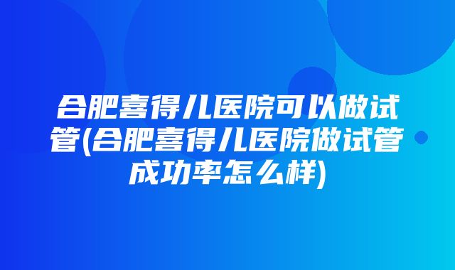 合肥喜得儿医院可以做试管(合肥喜得儿医院做试管成功率怎么样)