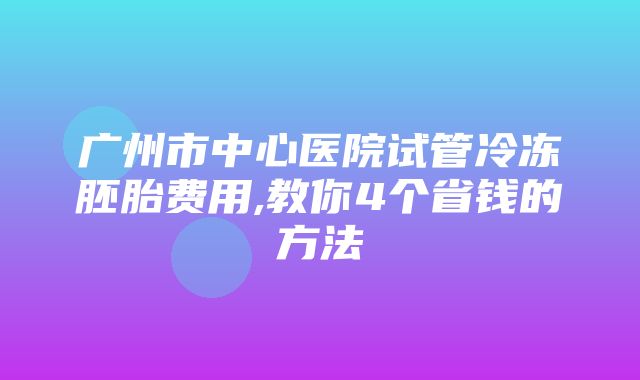 广州市中心医院试管冷冻胚胎费用,教你4个省钱的方法