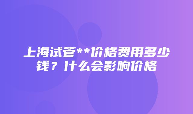 上海试管**价格费用多少钱？什么会影响价格