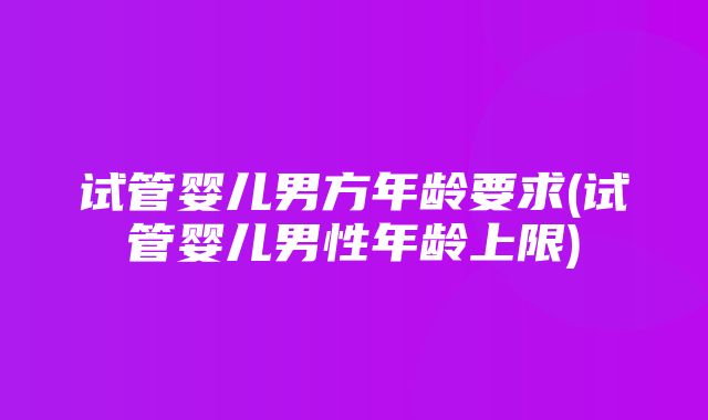 试管婴儿男方年龄要求(试管婴儿男性年龄上限)