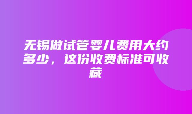 无锡做试管婴儿费用大约多少，这份收费标准可收藏