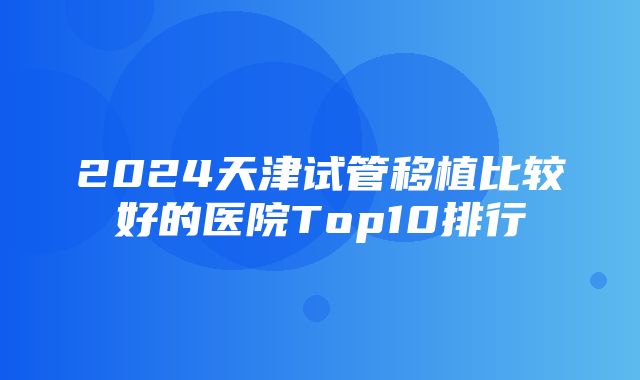 2024天津试管移植比较好的医院Top10排行