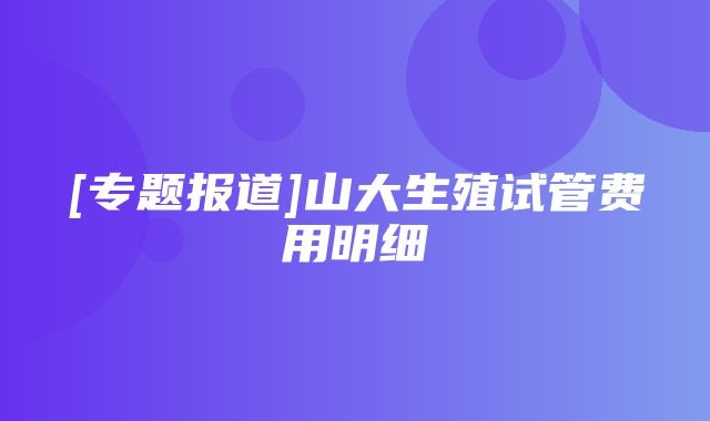 [专题报道]山大生殖试管费用明细