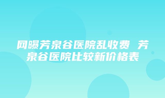 网曝芳泉谷医院乱收费 芳泉谷医院比较新价格表