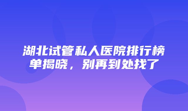 湖北试管私人医院排行榜单揭晓，别再到处找了