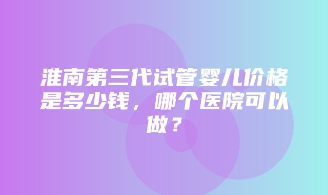 淮南第三代试管婴儿价格是多少钱，哪个医院可以做？