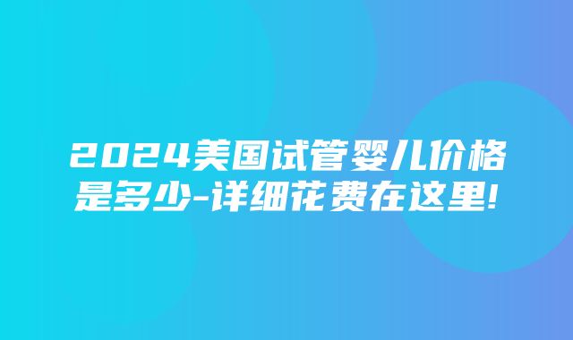 2024美国试管婴儿价格是多少-详细花费在这里!