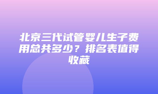 北京三代试管婴儿生子费用总共多少？排名表值得收藏