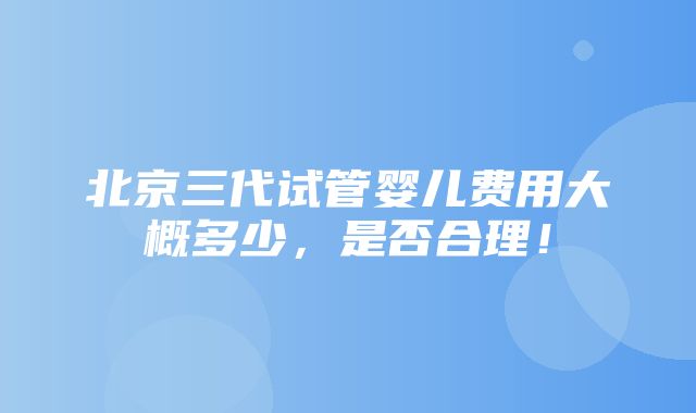 北京三代试管婴儿费用大概多少，是否合理！